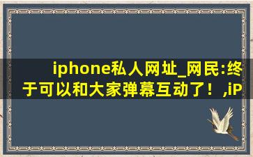 iphone私人网址_网民:终于可以和大家弹幕互动了！,iPhone 5私人定制